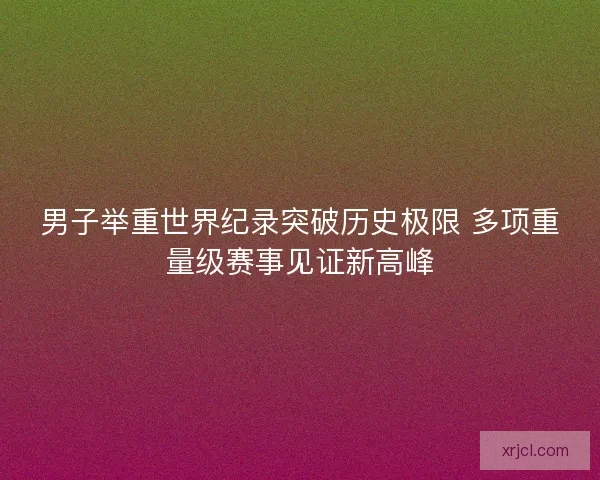 男子举重世界纪录突破历史极限 多项重量级赛事见证新高峰