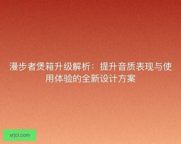 漫步者煲箱升级解析：提升音质表现与使用体验的全新设计方案