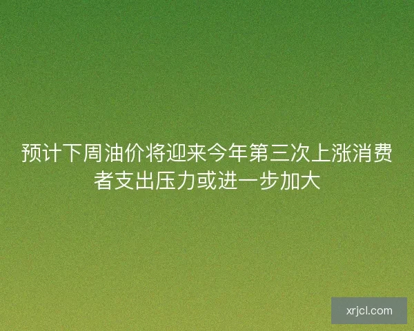预计下周油价将迎来今年第三次上涨消费者支出压力或进一步加大