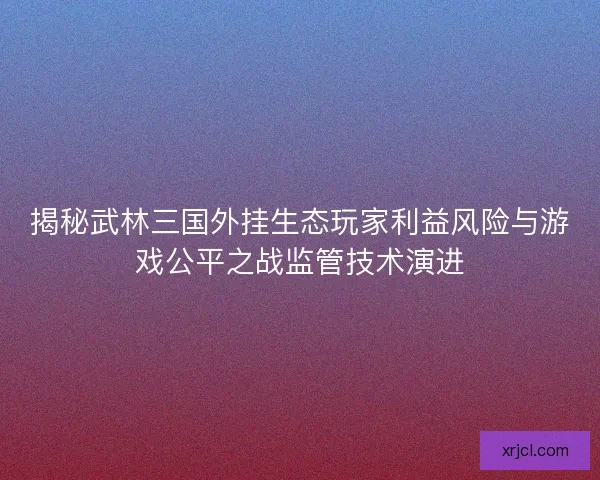 揭秘武林三国外挂生态玩家利益风险与游戏公平之战监管技术演进