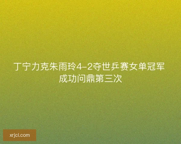 丁宁力克朱雨玲4-2夺世乒赛女单冠军 成功问鼎第三次