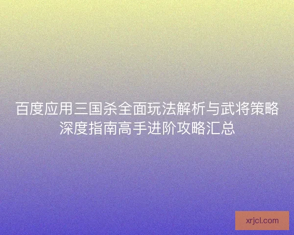 百度应用三国杀全面玩法解析与武将策略深度指南高手进阶攻略汇总