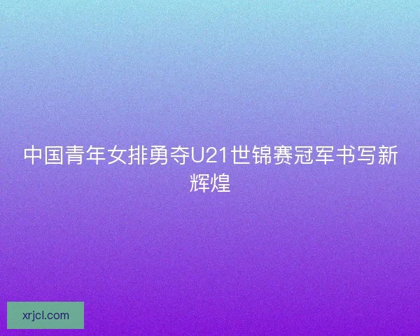 中国青年女排勇夺U21世锦赛冠军书写新辉煌