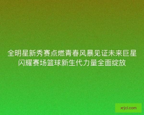 全明星新秀赛点燃青春风暴见证未来巨星闪耀赛场篮球新生代力量全面绽放