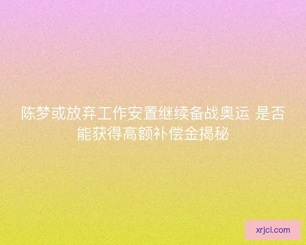 陈梦或放弃工作安置继续备战奥运 是否能获得高额补偿金揭秘