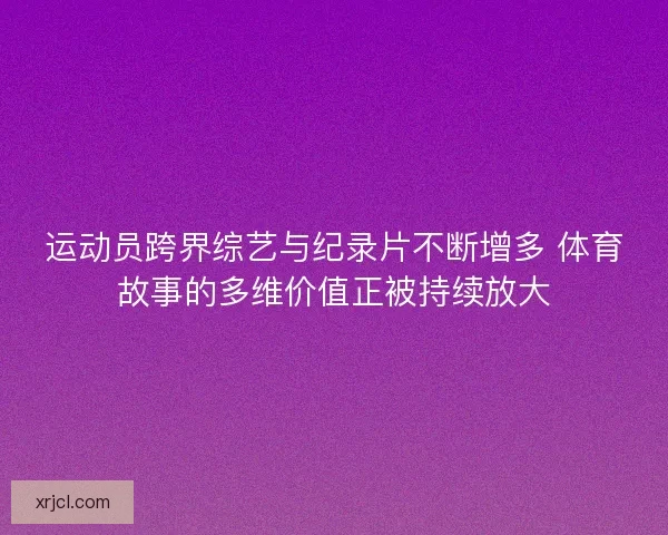 运动员跨界综艺与纪录片不断增多 体育故事的多维价值正被持续放大