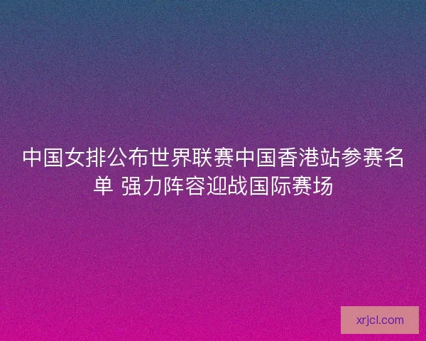 中国女排公布世界联赛中国香港站参赛名单 强力阵容迎战国际赛场