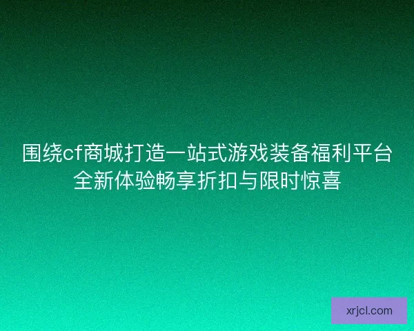 围绕cf商城打造一站式游戏装备福利平台全新体验畅享折扣与限时惊喜