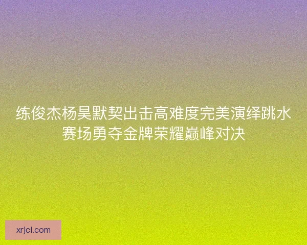 练俊杰杨昊默契出击高难度完美演绎跳水赛场勇夺金牌荣耀巅峰对决