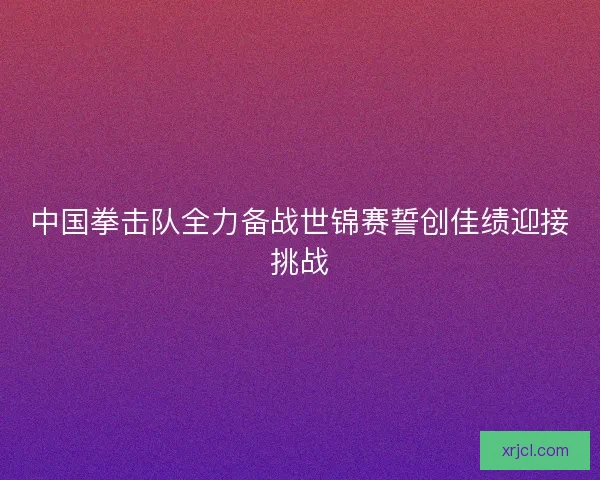 中国拳击队全力备战世锦赛誓创佳绩迎接挑战