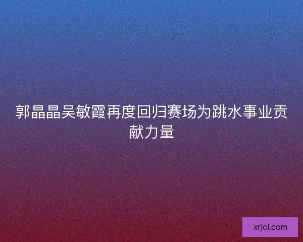 郭晶晶吴敏霞再度回归赛场为跳水事业贡献力量