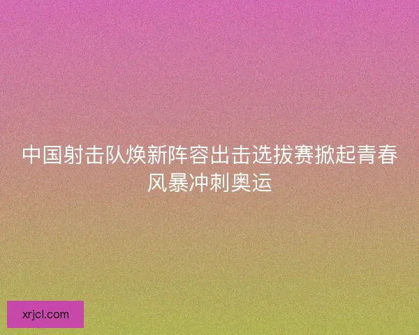 中国射击队焕新阵容出击选拔赛掀起青春风暴冲刺奥运