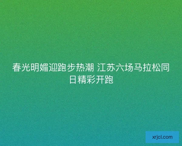 春光明媚迎跑步热潮 江苏六场马拉松同日精彩开跑