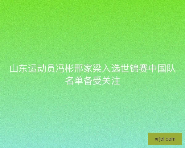山东运动员冯彬邢家梁入选世锦赛中国队名单备受关注