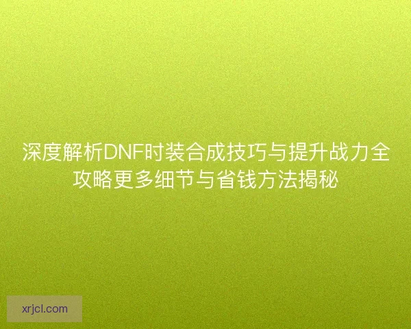 深度解析DNF时装合成技巧与提升战力全攻略更多细节与省钱方法揭秘