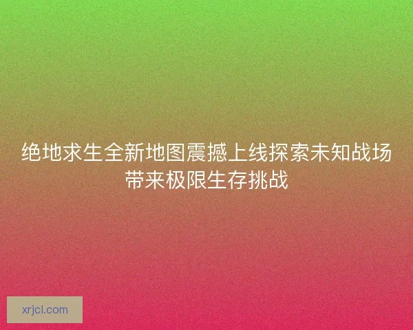 绝地求生全新地图震撼上线探索未知战场带来极限生存挑战