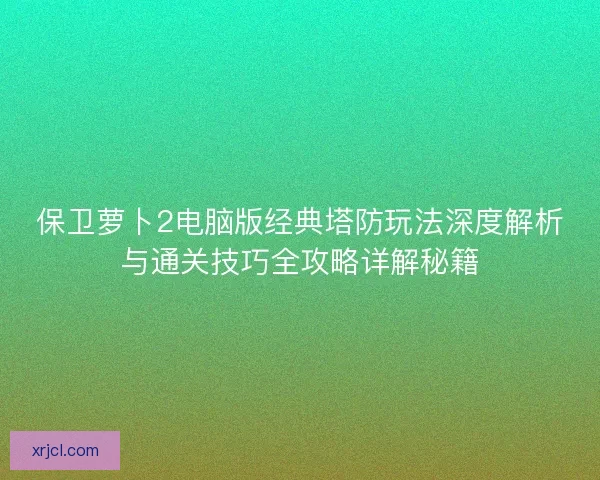 保卫萝卜2电脑版经典塔防玩法深度解析与通关技巧全攻略详解秘籍