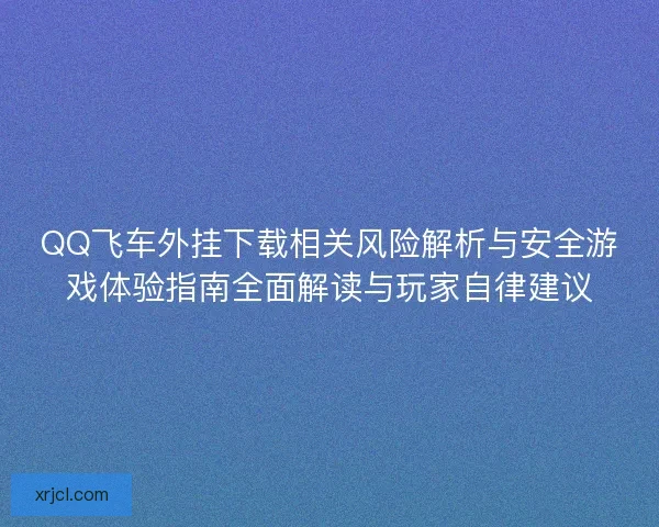 QQ飞车外挂下载相关风险解析与安全游戏体验指南全面解读与玩家自律建议
