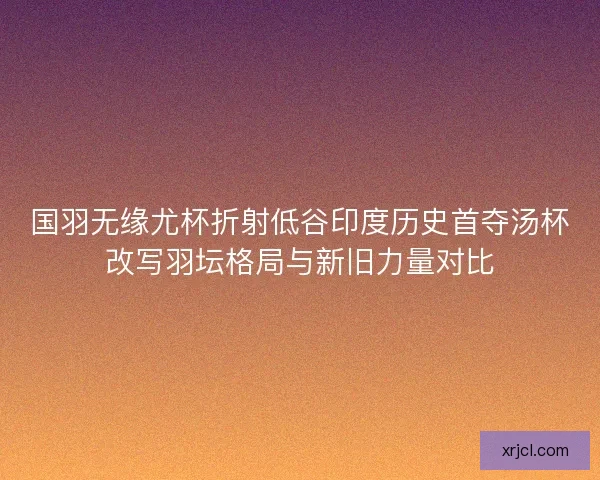 国羽无缘尤杯折射低谷印度历史首夺汤杯改写羽坛格局与新旧力量对比