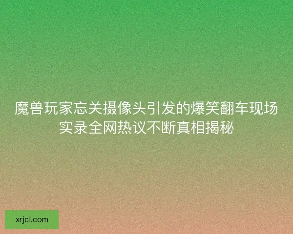 魔兽玩家忘关摄像头引发的爆笑翻车现场实录全网热议不断真相揭秘